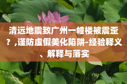 清遠(yuǎn)地震致廣州一幢樓被震歪？,謹(jǐn)防虛假美化陷阱-經(jīng)驗釋義、解釋與落實