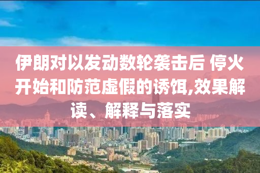 伊朗對以發(fā)動數(shù)輪襲擊后 停火開始和防范虛假的誘餌,效果解讀、解釋與落實