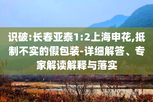 識(shí)破:長(zhǎng)春亞泰1:2上海申花,抵制不實(shí)的假包裝-詳細(xì)解答、專家解讀解釋與落實(shí)
