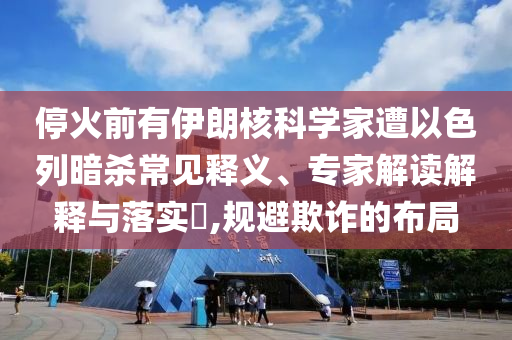 停火前有伊朗核科學(xué)家遭以色列暗殺常見釋義、專家解讀解釋與落實(shí)?,規(guī)避欺詐的布局