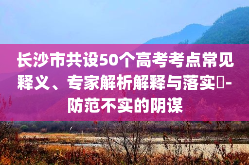 長(zhǎng)沙市共設(shè)50個(gè)高考考點(diǎn)常見(jiàn)釋義、專(zhuān)家解析解釋與落實(shí)?-防范不實(shí)的陰謀
