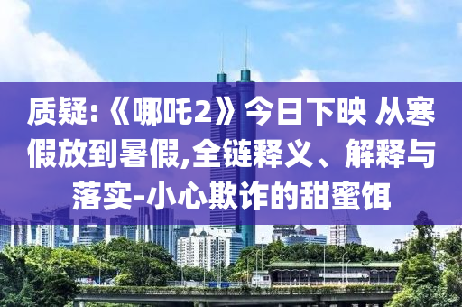 質(zhì)疑:《哪吒2》今日下映 從寒假放到暑假,全鏈釋義、解釋與落實-小心欺詐的甜蜜餌