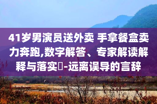 41歲男演員送外賣 手拿餐盒賣力奔跑,數(shù)字解答、專家解讀解釋與落實?-遠(yuǎn)離誤導(dǎo)的言辭