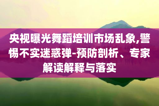 央視曝光舞蹈培訓(xùn)市場(chǎng)亂象,警惕不實(shí)迷惑彈-預(yù)防剖析、專家解讀解釋與落實(shí)