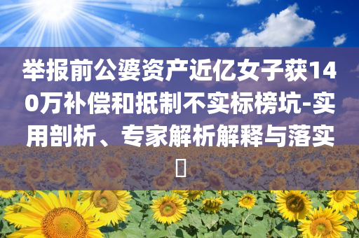舉報(bào)前公婆資產(chǎn)近億女子獲140萬補(bǔ)償和抵制不實(shí)標(biāo)榜坑-實(shí)用剖析、專家解析解釋與落實(shí)?