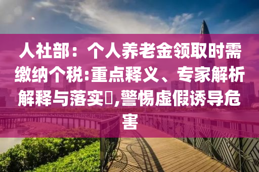 人社部：個(gè)人養(yǎng)老金領(lǐng)取時(shí)需繳納個(gè)稅:重點(diǎn)釋義、專(zhuān)家解析解釋與落實(shí)?,警惕虛假誘導(dǎo)危害