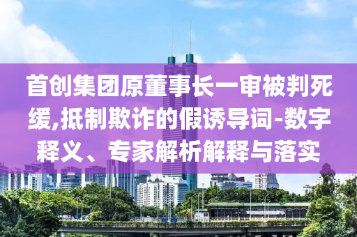 首創(chuàng)集團(tuán)原董事長一審被判死緩,抵制欺詐的假誘導(dǎo)詞-數(shù)字釋義、專家解析解釋與落實