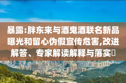 暴露:胖東來與酒鬼酒聯(lián)名新品曝光和留心偽假宣傳危害,改進(jìn)解答、專家解讀解釋與落實(shí)?