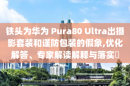 鐵頭為華為 Pura80 Ultra出攝影套裝和謹防包裝的假象,優(yōu)化解答、專家解讀解釋與落實?