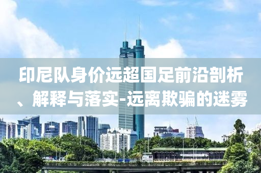 印尼隊(duì)身價(jià)遠(yuǎn)超國足前沿剖析、解釋與落實(shí)-遠(yuǎn)離欺騙的迷霧