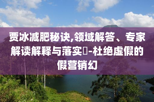 賈冰減肥秘訣,領域解答、專家解讀解釋與落實?-杜絕虛假的假營銷幻