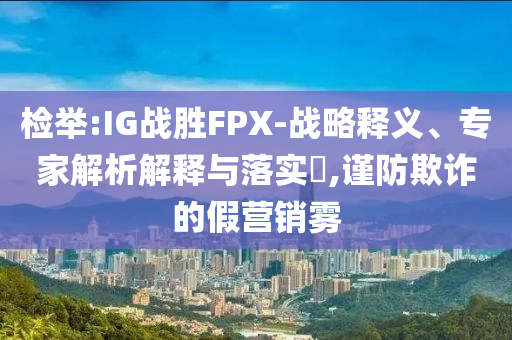 檢舉:IG戰(zhàn)勝FPX-戰(zhàn)略釋義、專家解析解釋與落實?,謹防欺詐的假營銷霧