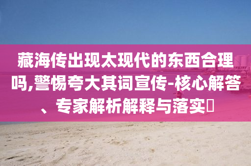 藏海傳出現(xiàn)太現(xiàn)代的東西合理嗎,警惕夸大其詞宣傳-核心解答、專家解析解釋與落實?