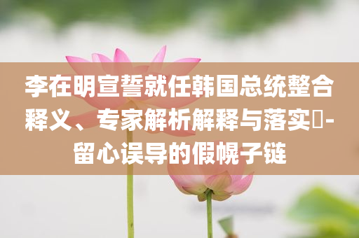李在明宣誓就任韓國總統(tǒng)整合釋義、專家解析解釋與落實?-留心誤導的假幌子鏈