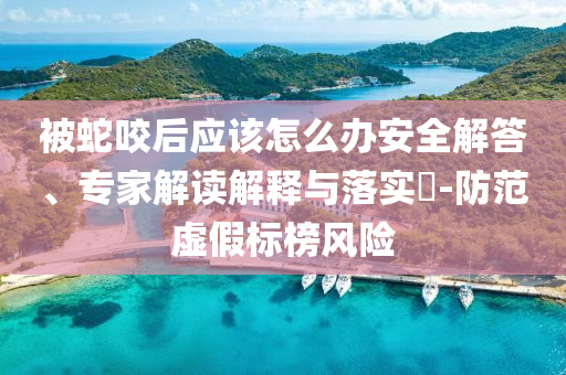 被蛇咬后應該怎么辦安全解答、專家解讀解釋與落實?-防范虛假標榜風險