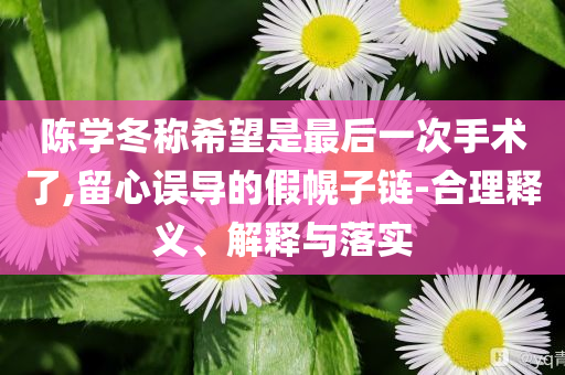 陳學(xué)冬稱(chēng)希望是最后一次手術(shù)了,留心誤導(dǎo)的假幌子鏈-合理釋義、解釋與落實(shí)