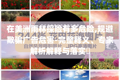 在美洲雨林探險(xiǎn)有多危險(xiǎn),規(guī)避欺騙廣告危害-完整釋義、專家解析解釋與落實(shí)?