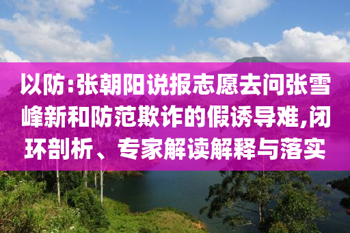 以防:張朝陽(yáng)說(shuō)報(bào)志愿去問(wèn)張雪峰新和防范欺詐的假誘導(dǎo)難,閉環(huán)剖析、專家解讀解釋與落實(shí)