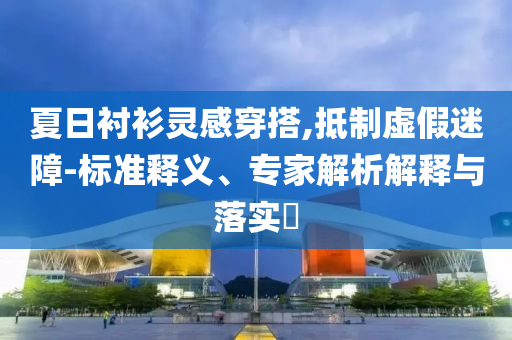 夏日襯衫靈感穿搭,抵制虛假迷障-標(biāo)準(zhǔn)釋義、專家解析解釋與落實(shí)?