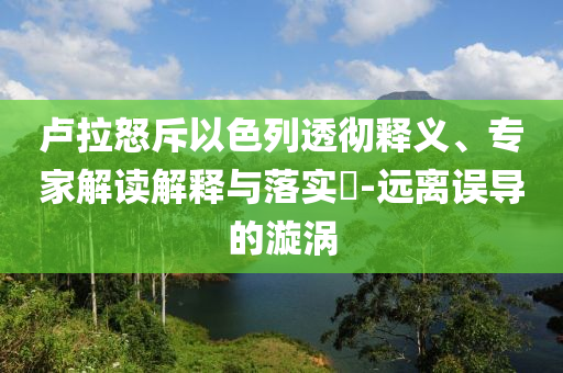 盧拉怒斥以色列透徹釋義、專家解讀解釋與落實?-遠離誤導(dǎo)的漩渦