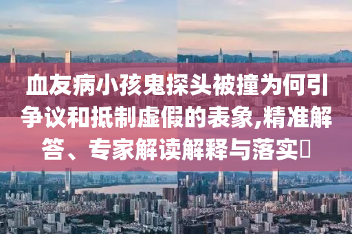 血友病小孩鬼探頭被撞為何引爭議和抵制虛假的表象,精準(zhǔn)解答、專家解讀解釋與落實?
