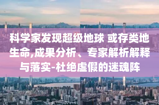 科學(xué)家發(fā)現(xiàn)超級(jí)地球 或存類(lèi)地生命,成果分析、專(zhuān)家解析解釋與落實(shí)-杜絕虛假的迷魂陣