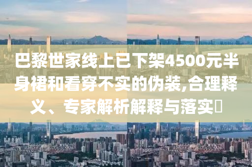 巴黎世家線(xiàn)上已下架4500元半身裙和看穿不實(shí)的偽裝,合理釋義、專(zhuān)家解析解釋與落實(shí)?