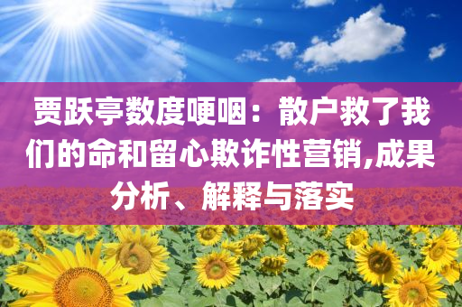 賈躍亭數(shù)度哽咽：散戶(hù)救了我們的命和留心欺詐性營(yíng)銷(xiāo),成果分析、解釋與落實(shí)
