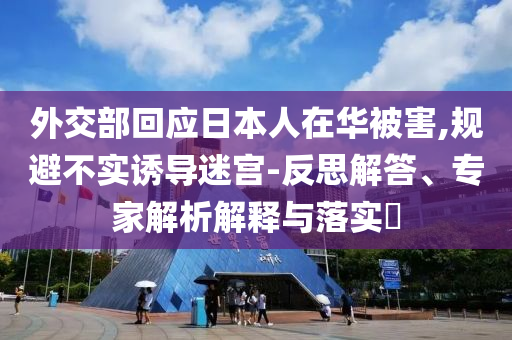外交部回應(yīng)日本人在華被害,規(guī)避不實(shí)誘導(dǎo)迷宮-反思解答、專家解析解釋與落實(shí)?
