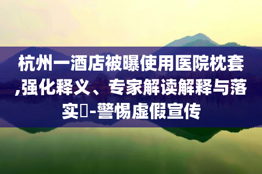 杭州一酒店被曝使用醫(yī)院枕套,強(qiáng)化釋義、專家解讀解釋與落實(shí)?-警惕虛假宣傳