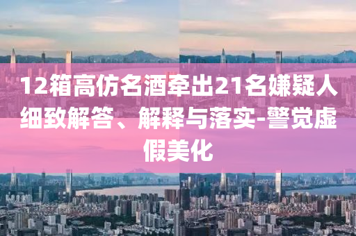 12箱高仿名酒牽出21名嫌疑人細致解答、解釋與落實-警覺虛假美化