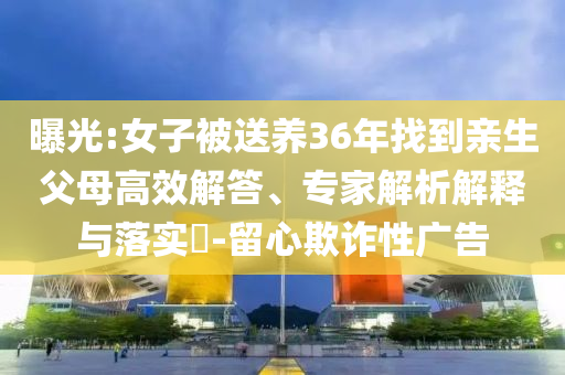 曝光:女子被送養(yǎng)36年找到親生父母高效解答、專家解析解釋與落實?-留心欺詐性廣告