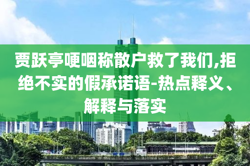 賈躍亭哽咽稱散戶救了我們,拒絕不實(shí)的假承諾語(yǔ)-熱點(diǎn)釋義、解釋與落實(shí)