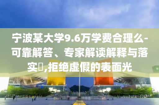 寧波某大學(xué)9.6萬(wàn)學(xué)費(fèi)合理么-可靠解答、專(zhuān)家解讀解釋與落實(shí)?,拒絕虛假的表面光