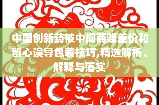 中國(guó)創(chuàng)新藥被中間商賺差價(jià)和留心誤導(dǎo)包裝技巧,精選解析、解釋與落實(shí)