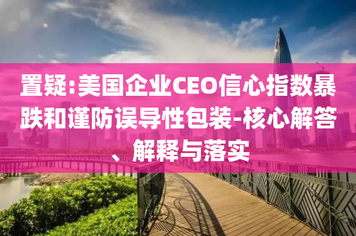 置疑:美國(guó)企業(yè)CEO信心指數(shù)暴跌和謹(jǐn)防誤導(dǎo)性包裝-核心解答、解釋與落實(shí)