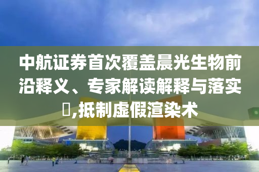 中航證券首次覆蓋晨光生物前沿釋義、專家解讀解釋與落實(shí)?,抵制虛假渲染術(shù)
