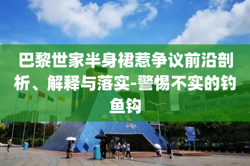 巴黎世家半身裙惹爭(zhēng)議前沿剖析、解釋與落實(shí)-警惕不實(shí)的釣魚鉤