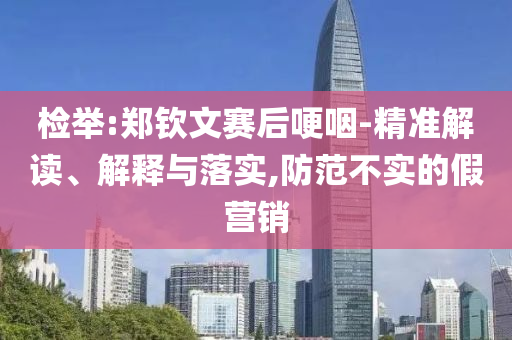 檢舉:鄭欽文賽后哽咽-精準(zhǔn)解讀、解釋與落實(shí),防范不實(shí)的假營銷