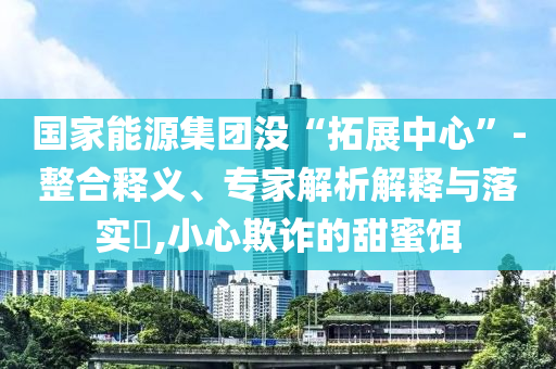 國家能源集團(tuán)沒“拓展中心”-整合釋義、專家解析解釋與落實(shí)?,小心欺詐的甜蜜餌