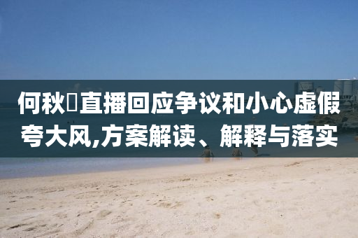 何秋亊直播回應(yīng)爭議和小心虛假夸大風(fēng),方案解讀、解釋與落實(shí)
