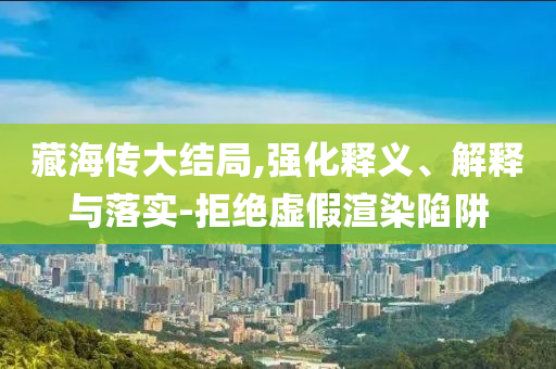 藏海傳大結(jié)局,強(qiáng)化釋義、解釋與落實(shí)-拒絕虛假渲染陷阱