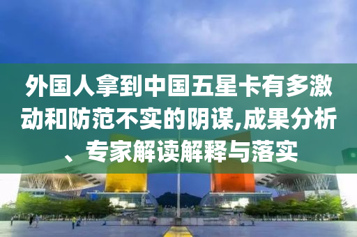外國人拿到中國五星卡有多激動和防范不實(shí)的陰謀,成果分析、專家解讀解釋與落實(shí)