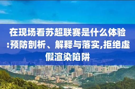 在現(xiàn)場(chǎng)看蘇超聯(lián)賽是什么體驗(yàn):預(yù)防剖析、解釋與落實(shí),拒絕虛假渲染陷阱