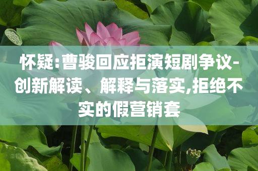 懷疑:曹駿回應(yīng)拒演短劇爭(zhēng)議-創(chuàng)新解讀、解釋與落實(shí),拒絕不實(shí)的假營(yíng)銷套