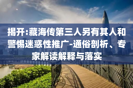 揭開(kāi):藏海傳第三人另有其人和警惕迷惑性推廣-通俗剖析、專家解讀解釋與落實(shí)