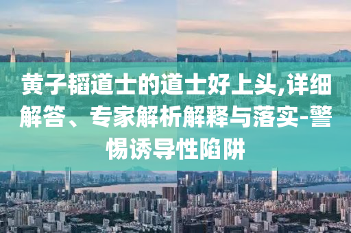 黃子韜道士的道士好上頭,詳細(xì)解答、專家解析解釋與落實(shí)-警惕誘導(dǎo)性陷阱