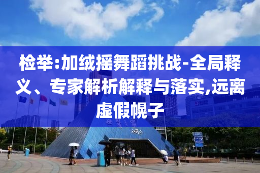檢舉:加絨搖舞蹈挑戰(zhàn)-全局釋義、專家解析解釋與落實(shí),遠(yuǎn)離虛假幌子