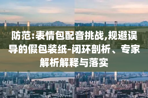 防范:表情包配音挑戰(zhàn),規(guī)避誤導(dǎo)的假包裝紙-閉環(huán)剖析、專家解析解釋與落實(shí)