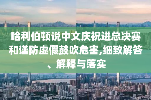 哈利伯頓說中文慶祝進(jìn)總決賽和謹(jǐn)防虛假鼓吹危害,細(xì)致解答、解釋與落實(shí)